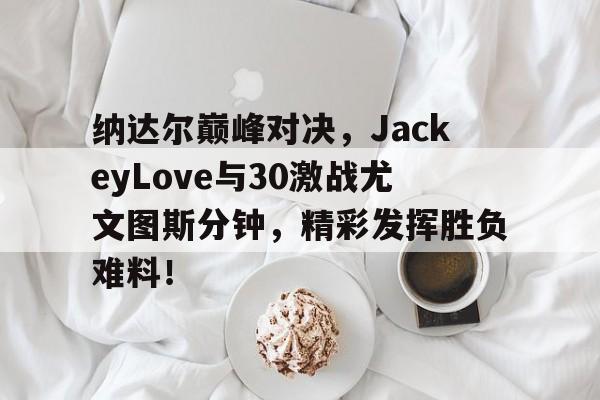 蜂鸟-纳达尔巅峰对决，JackeyLove与30激战尤文图斯分钟，精彩发挥胜负难料！的简单介绍